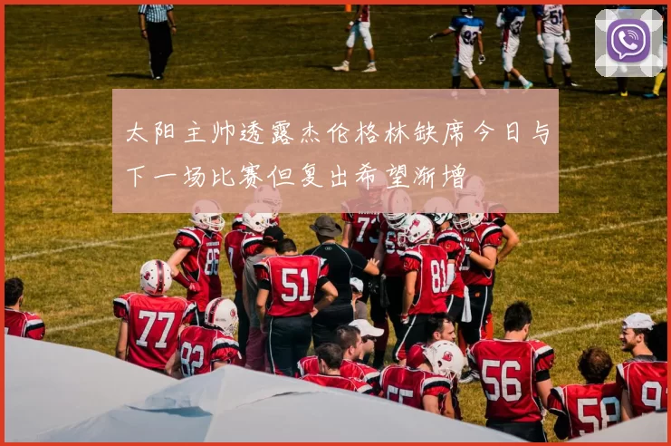 太阳主帅透露杰伦格林缺席今日与下一场比赛但复出希望渐增
