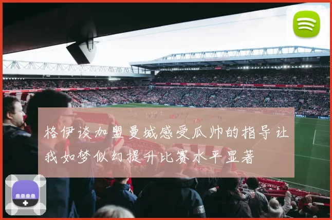 格伊谈加盟曼城感受瓜帅的指导让我如梦似幻提升比赛水平显著