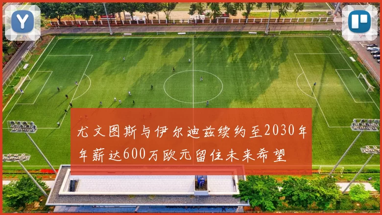 尤文图斯与伊尔迪兹续约至2030年年薪达600万欧元留住未来希望