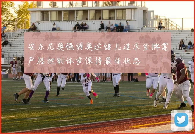 安东尼奥强调奥运健儿追求金牌需严格控制体重保持最佳状态