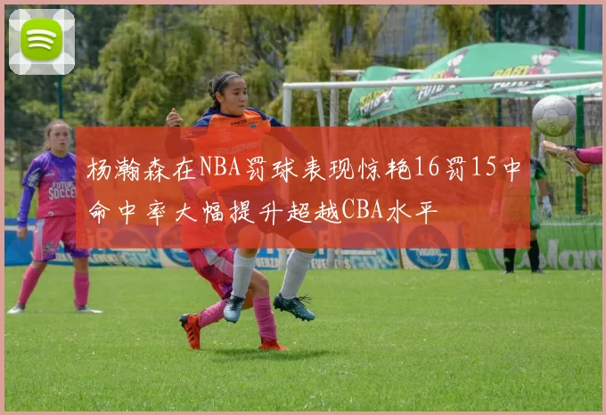 杨瀚森在NBA罚球表现惊艳16罚15中命中率大幅提升超越CBA水平