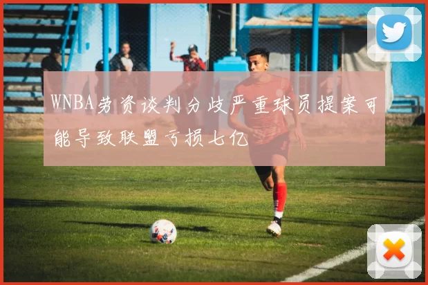 WNBA劳资谈判分歧严重球员提案可能导致联盟亏损七亿